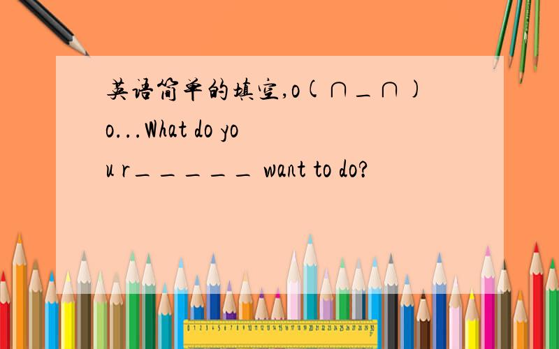 英语简单的填空,o(∩_∩)o...What do you r_____ want to do?