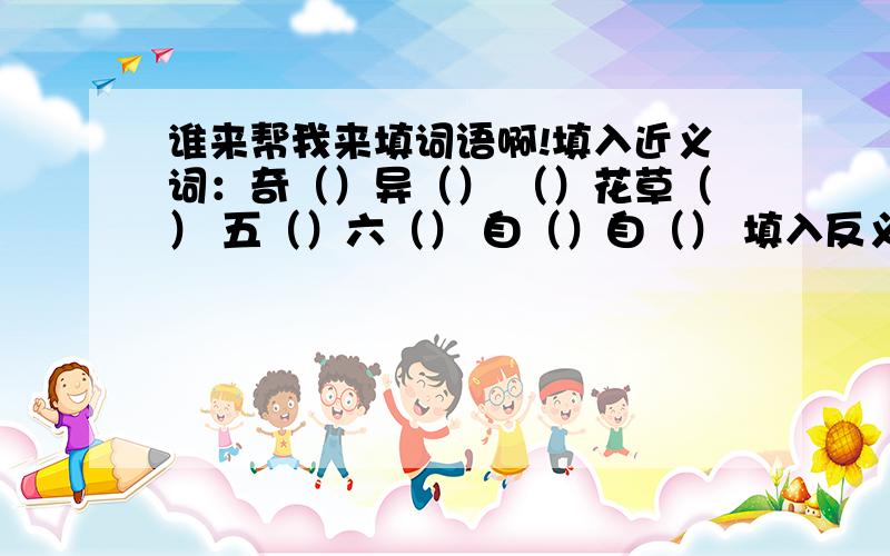 谁来帮我来填词语啊!填入近义词：奇（）异（） （）花草（） 五（）六（） 自（）自（） 填入反义词：（）生（）死 （）赴（）继 无足（）（） 口（）心（）