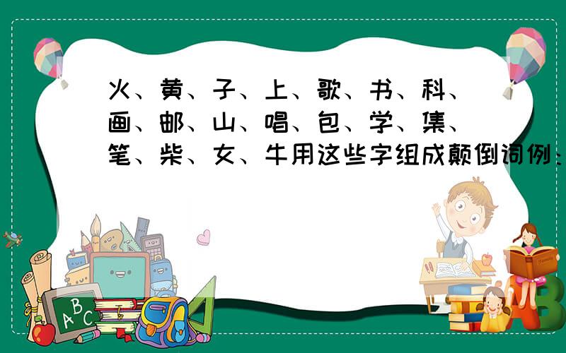 火、黄、子、上、歌、书、科、画、邮、山、唱、包、学、集、笔、柴、女、牛用这些字组成颠倒词例：火柴——柴火