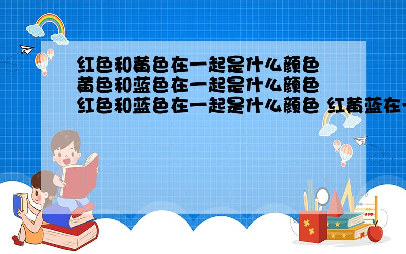 红色和黄色在一起是什么颜色 黄色和蓝色在一起是什么颜色 红色和蓝色在一起是什么颜色 红黄蓝在一起是?