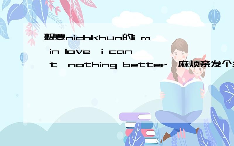 想要nichkhun的i m in love,i can t,nothing better,麻烦亲发个给我,mia7cat@sina.com