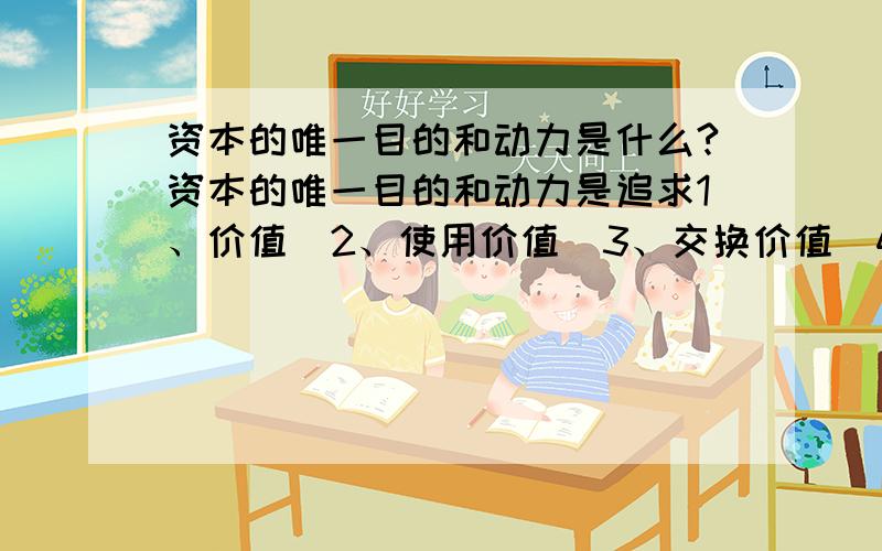 资本的唯一目的和动力是什么?资本的唯一目的和动力是追求1、价值  2、使用价值  3、交换价值  4、价值增值  这四个选项中的哪一个？