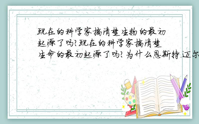 现在的科学家搞清楚生物的最初起源了吗?现在的科学家搞清楚生命的最初起源了吗?为什么恩斯特.迈尔写的（进化是什么）里面写着“虽然达尔文本人曾经对生命起源这个问题提出过认真的