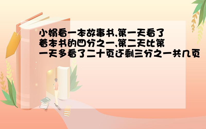 小娟看一本故事书,第一天看了着本书的四分之一,第二天比第一天多看了二十页还剩三分之一共几页