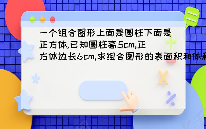 一个组合图形上面是圆柱下面是正方体,已知圆柱高5cm,正方体边长6cm,求组合图形的表面积和体积?