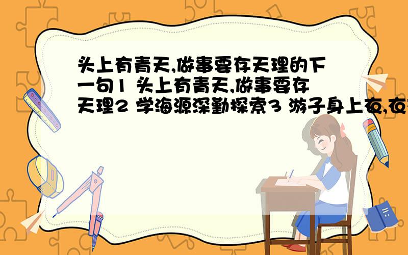 头上有青天,做事要存天理的下一句1 头上有青天,做事要存天理2 学海源深勤探索3 游子身上衣,衣衣含泪,泪是甘露4 人人学法,人人知法,人人守法,法律面前人人平等