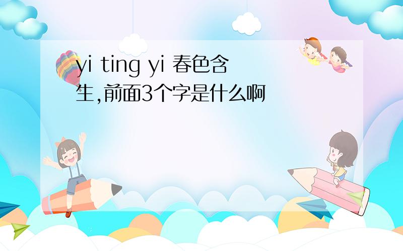 yi ting yi 春色含生,前面3个字是什么啊