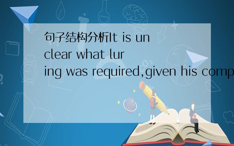 句子结构分析It is unclear what luring was required,given his compulsive behavior.分析句子主干,还有每一部分做什么成分.特别是given his compulsive behavior这个做什么成分,另外完整的结构式什么?