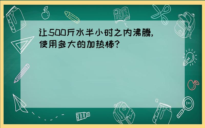 让500斤水半小时之内沸腾,使用多大的加热棒?