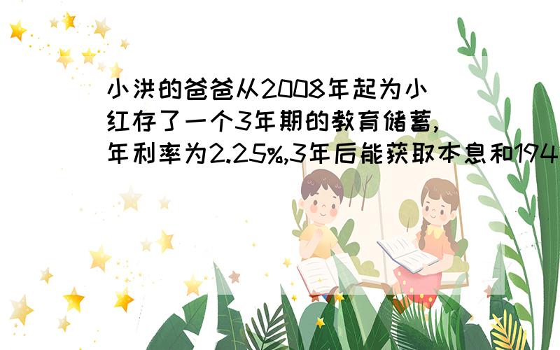 小洪的爸爸从2008年起为小红存了一个3年期的教育储蓄,年利率为2.25%,3年后能获取本息和19428.5元.请问小红的爸爸开始存了多少元?）小洪的爸爸从2008年起为小红存了一个3年期的教育储蓄，年