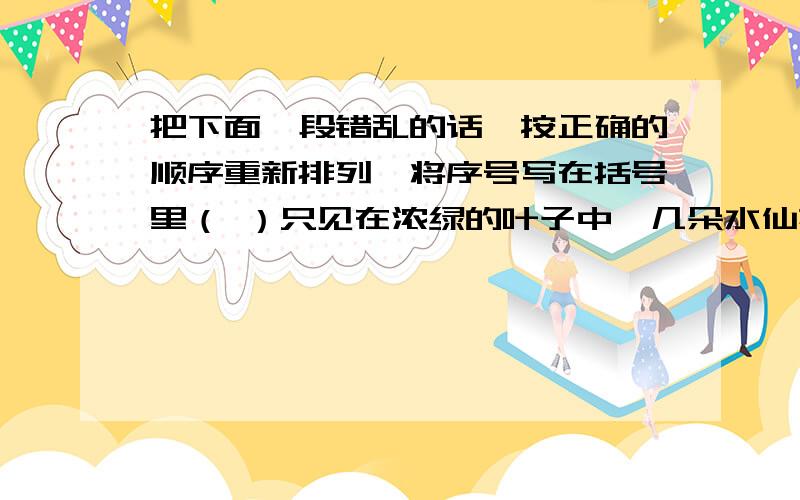 把下面一段错乱的话,按正确的顺序重新排列,将序号写在括号里（ ）只见在浓绿的叶子中,几朵水仙花笑盈盈地站在那儿,微微地摇着身姿,真是可爱极了.（ ）我连衣服都顾不得穿好,就下了床,