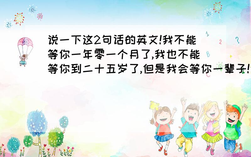 说一下这2句话的英文!我不能等你一年零一个月了,我也不能等你到二十五岁了,但是我会等你一辈子!你可能还没有爱过,所以你不相信这个世界上有永远的爱情,等你爱上谁了,你就知道,在这世