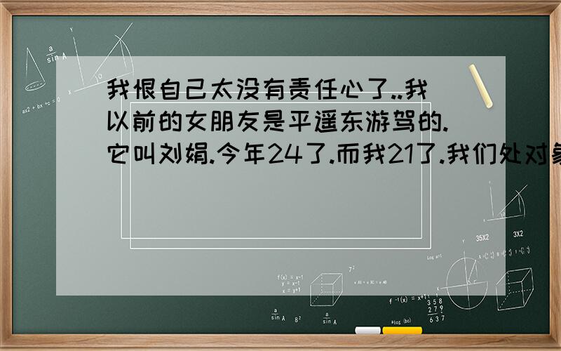 我恨自己太没有责任心了..我以前的女朋友是平遥东游驾的.它叫刘娟.今年24了.而我21了.我们处对象.处了3年了.我那时候真的爱他爱的死去活来.而且他肚子里还有我的娃..我被一个女的伤的太