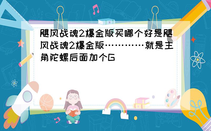 飓风战魂2爆金版买哪个好是飓风战魂2爆金版…………就是主角陀螺后面加个G