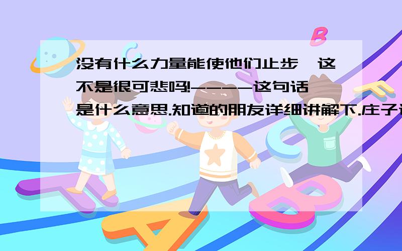 没有什么力量能使他们止步,这不是很可悲吗!----这句话是什么意思.知道的朋友详细讲解下.庄子说的!