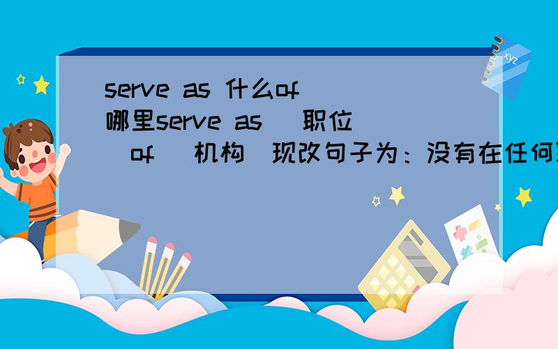 serve as 什么of 哪里serve as （职位）of （机构）现改句子为：没有在任何职位上工作,依旧用serve.怎么说才对呢?口语表述为:now I serve nothing now I serve as nothing of anywhere?面试时候说的,希望英语达