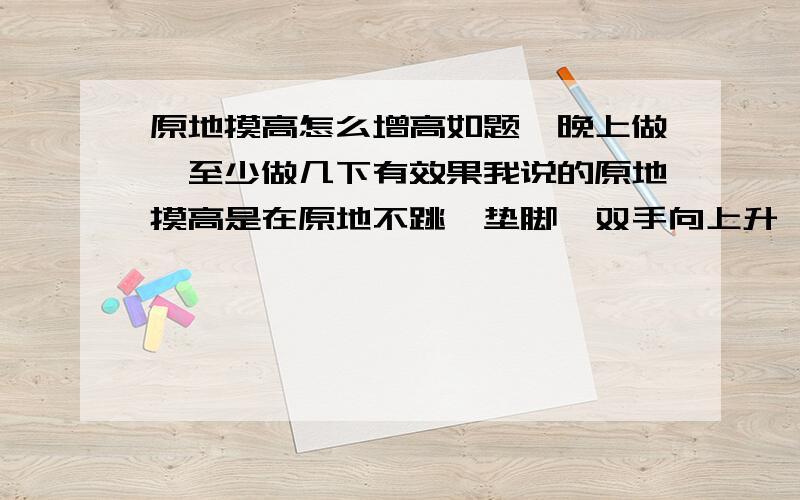 原地摸高怎么增高如题,晚上做,至少做几下有效果我说的原地摸高是在原地不跳,垫脚,双手向上升,有效果吗,我不相信增高药的