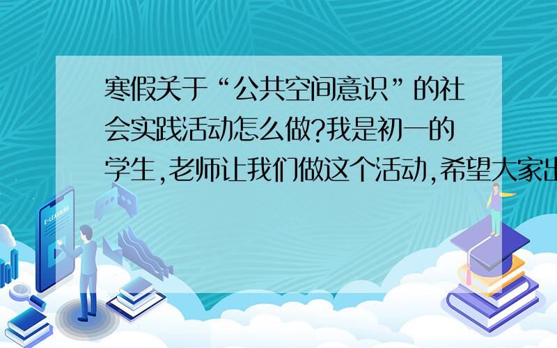 寒假关于“公共空间意识”的社会实践活动怎么做?我是初一的学生,老师让我们做这个活动,希望大家出出主意,有什么活动可以做?不要太普通就可以了.