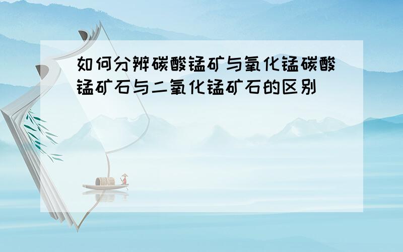 如何分辨碳酸锰矿与氧化锰碳酸锰矿石与二氧化锰矿石的区别