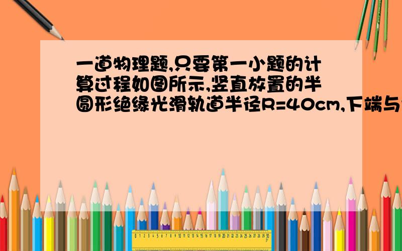 一道物理题,只要第一小题的计算过程如图所示,竖直放置的半圆形绝缘光滑轨道半径R=40cm,下端与绝缘光滑的水平面平滑连接,整个装置处于方向竖直向下,大小为E=1×103V/m的匀强电场中,一质量