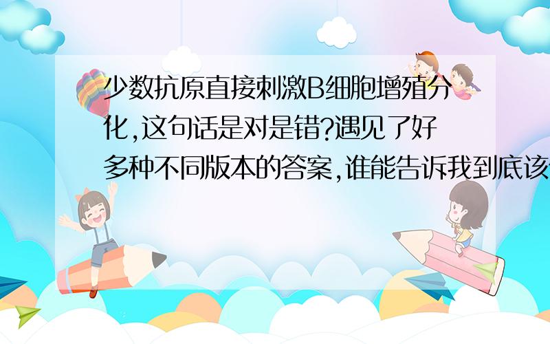 少数抗原直接刺激B细胞增殖分化,这句话是对是错?遇见了好多种不同版本的答案,谁能告诉我到底该信谁的?如果这句话是对的,那么这里的“少数抗原”是指“少数种类的抗原”还是“一种抗