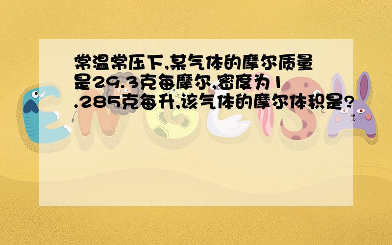 常温常压下,某气体的摩尔质量是29.3克每摩尔,密度为1.285克每升,该气体的摩尔体积是?