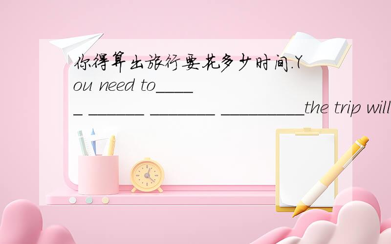 你得算出旅行要花多少时间.You need to_____ ______ _______ _________the trip will________