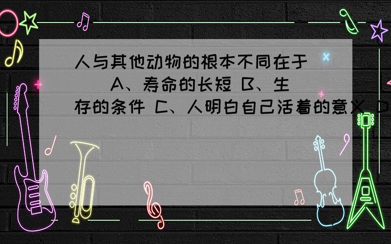 人与其他动物的根本不同在于（ ） A、寿命的长短 B、生存的条件 C、人明白自己活着的意义 D人是哺乳动物