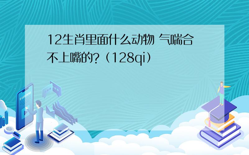 12生肖里面什么动物 气喘合不上嘴的?（128qi）