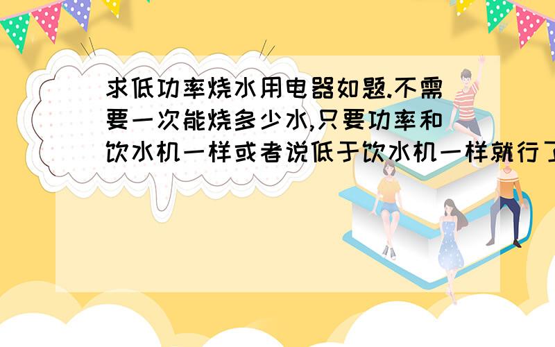 求低功率烧水用电器如题.不需要一次能烧多少水,只要功率和饮水机一样或者说低于饮水机一样就行了.最好有电器名字,和什么地方能买到之类的.要低功率的.