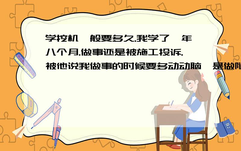 学挖机一般要多久.我学了一年八个月.做事还是被施工投诉.被他说我做事的时候要多动动脑,是做隧道的,师傅说我动作熟练了.就是不会用脑子做事.还说我不适合开挖机.请各位给给我意见.我