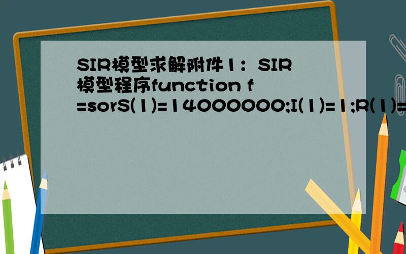 SIR模型求解附件1：SIR模型程序function f=sorS(1)=14000000;I(1)=1;R(1)=0;na=0.126;F=19;L=19;JU=19;M(1)=1;for i=2:74 %初期与爆发期if i>=40&i=40na=na-0.01/35; %爆发期 缓慢减少endS(i)=S(i-1)-na*S(i-1)*I(i-1)/14000000; I,Rif i>L+2R(