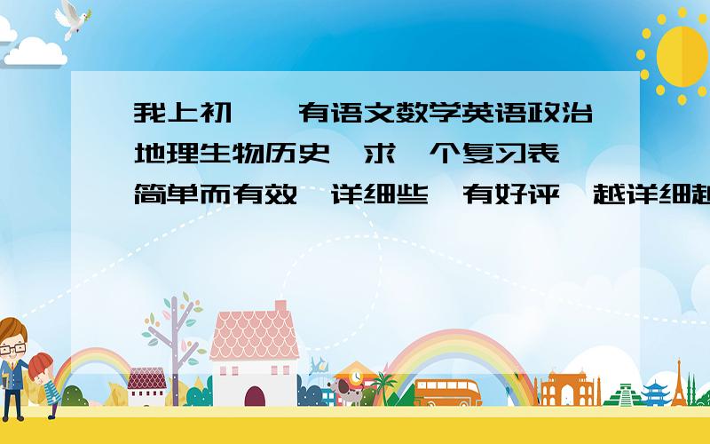 我上初一,有语文数学英语政治地理生物历史,求一个复习表,简单而有效,详细些,有好评,越详细越好.