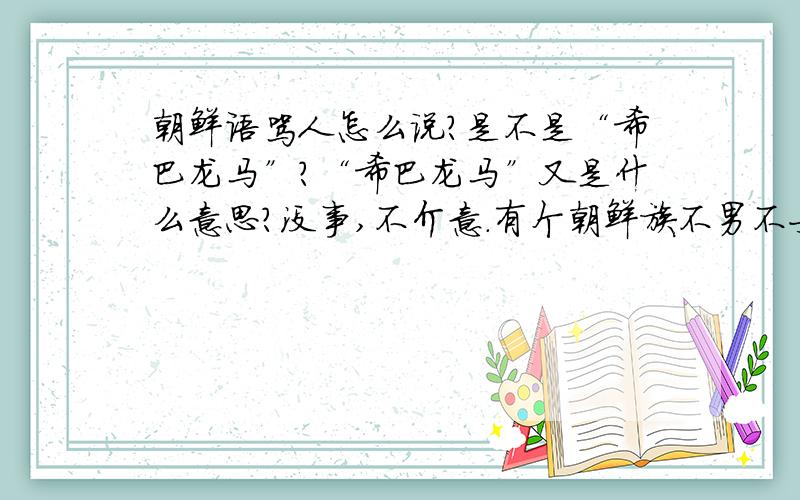 朝鲜语骂人怎么说?是不是“希巴龙马”?“希巴龙马”又是什么意思?没事,不介意.有个朝鲜族不男不女的骂我,我在编辑骚扰他的邮件.教我些骂娘的性骚扰的下三滥的词汇。