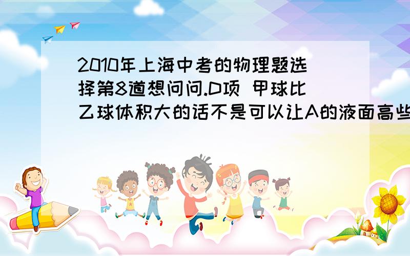 2010年上海中考的物理题选择第8道想问问.D项 甲球比乙球体积大的话不是可以让A的液面高些么?那压强不是可以大些 使压力可能相等呀?那为啥不能选D?而且它也没说球到底是沉底还是没沉底.