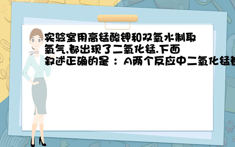 实验室用高锰酸钾和双氧水制取氧气,都出现了二氧化锰.下面叙述正确的是 ：A两个反应中二氧化锰都是反应物B两个反应中二氧化锰都是生成物C两个反应中二氧化锰都是催化剂D前一个反应中