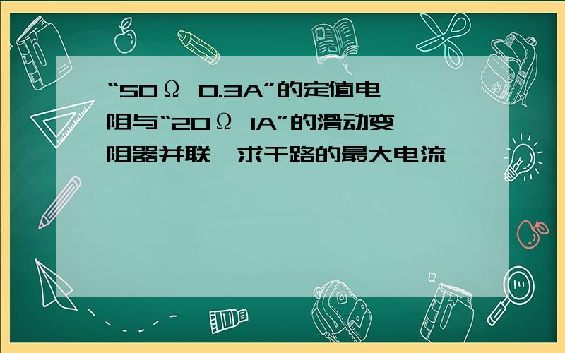 “50Ω 0.3A”的定值电阻与“20Ω 1A”的滑动变阻器并联,求干路的最大电流