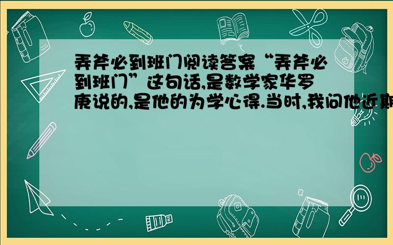 弄斧必到班门阅读答案“弄斧必到班门”这句话,是数学家华罗庚说的,是他的为学心得.当时,我问他近期有哪些学术活动,他说,他已接到西德、法国、荷兰、美国、加拿大的多所大学邀请,前往