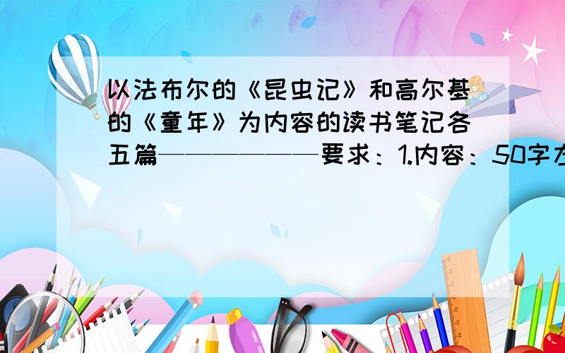 以法布尔的《昆虫记》和高尔基的《童年》为内容的读书笔记各五篇——————要求：1.内容：50字左右2.我认为比较优美的句子2个,写完一个后面必须有一个感受,每个句子50—100字左右（