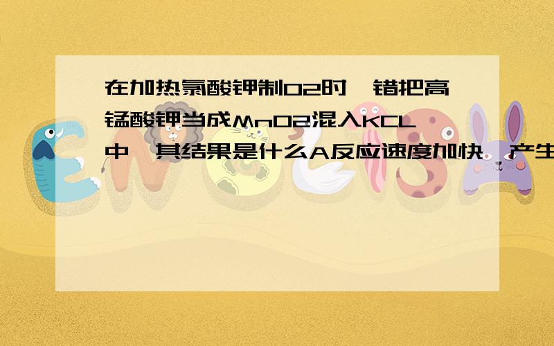 在加热氯酸钾制O2时,错把高锰酸钾当成MnO2混入KCL中,其结果是什么A反应速度加快,产生的氧气量不变 B反应速度不变,产生的氧气量不变 C反应速度加快,产生的氧气量增多 D反应速度不变,产生的