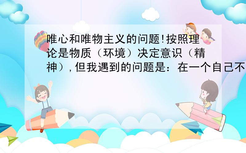 唯心和唯物主义的问题!按照理论是物质（环境）决定意识（精神）,但我遇到的问题是：在一个自己不喜欢的环境中工作,是要马上换一个利于自己的环境,还是在这个环境中自己的意志不够坚