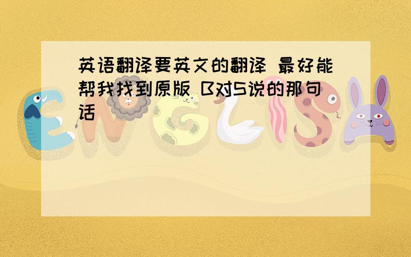 英语翻译要英文的翻译 最好能帮我找到原版 B对S说的那句话