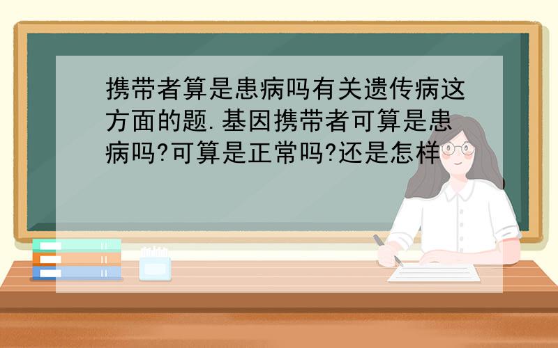 携带者算是患病吗有关遗传病这方面的题.基因携带者可算是患病吗?可算是正常吗?还是怎样