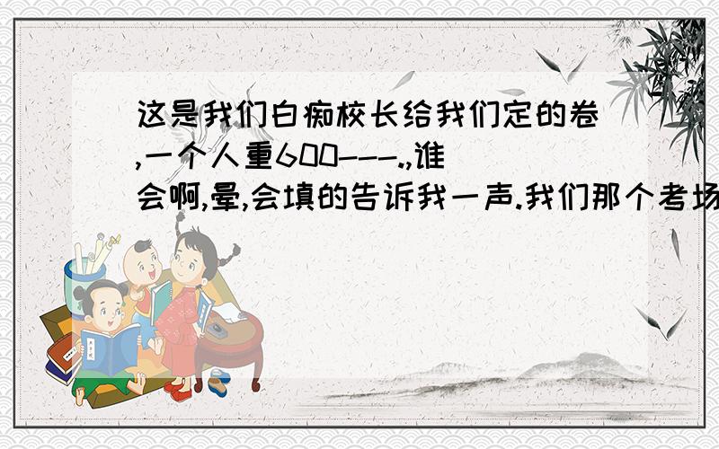 这是我们白痴校长给我们定的卷,一个人重600---.,谁会啊,晕,会填的告诉我一声.我们那个考场一个人也没填上来.