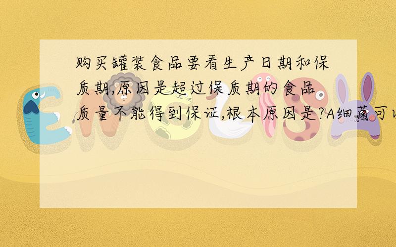 购买罐装食品要看生产日期和保质期,原因是超过保质期的食品质量不能得到保证,根本原因是?A细菌可以慢慢能过罐体进行罐内 B食品中的真菌还能存活C食品的营养成分发生了变化 D食品中有