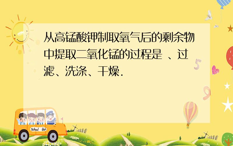 从高锰酸钾制取氧气后的剩余物中提取二氧化锰的过程是 、过滤、洗涤、干燥.