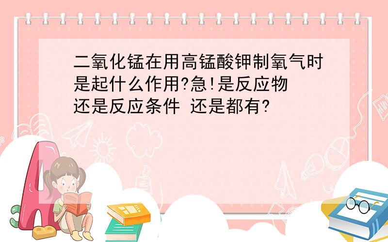 二氧化锰在用高锰酸钾制氧气时是起什么作用?急!是反应物 还是反应条件 还是都有?