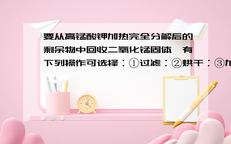 要从高锰酸钾加热完全分解后的剩余物中回收二氧化锰固体,有下列操作可选择：①过滤；②烘干；③加水溶解