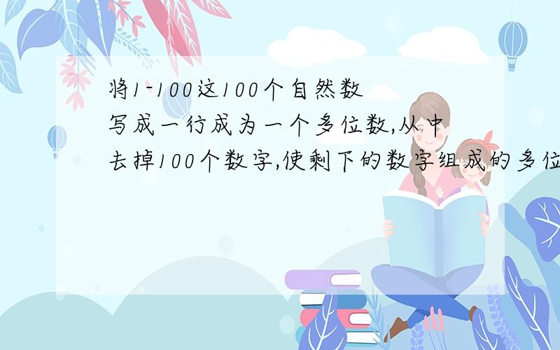 将1-100这100个自然数写成一行成为一个多位数,从中去掉100个数字,使剩下的数字组成的多位数最大,该怎么办