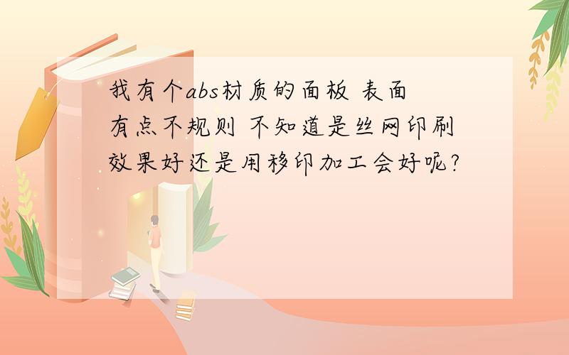 我有个abs材质的面板 表面有点不规则 不知道是丝网印刷效果好还是用移印加工会好呢?